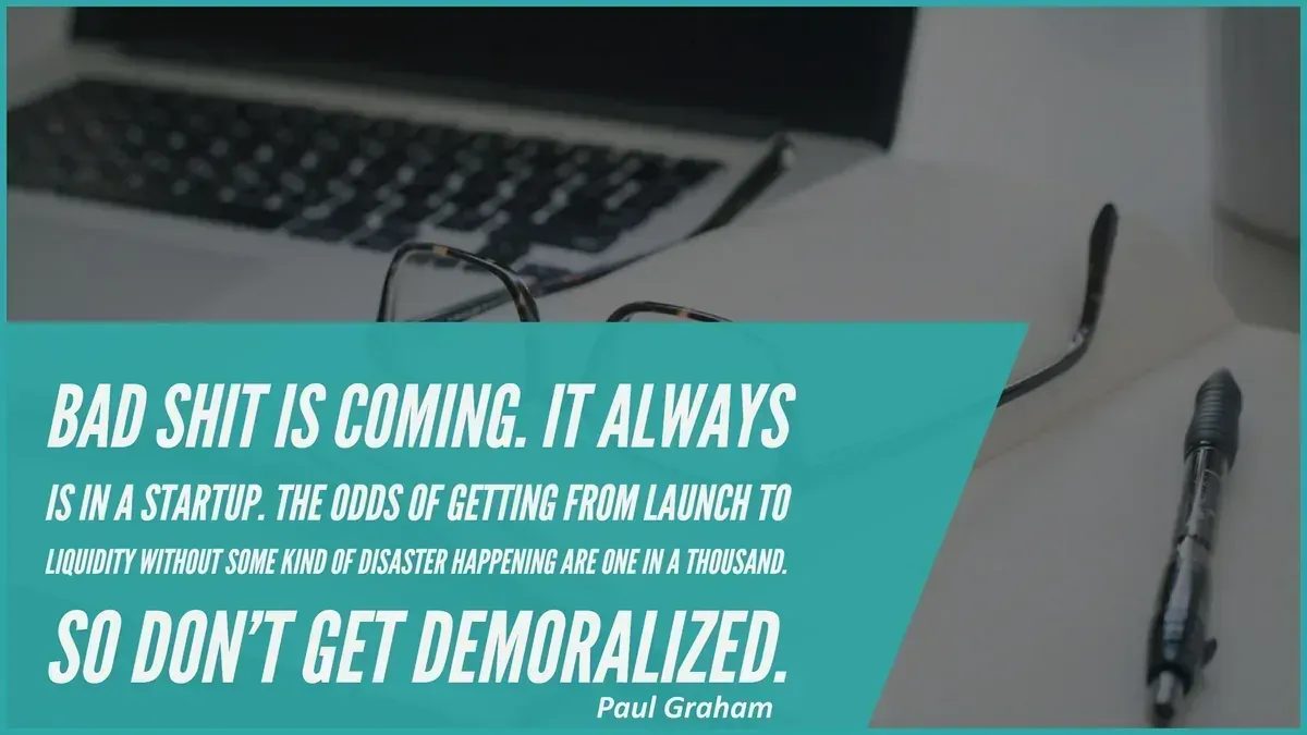 quote by Paul Graham: Bad shit is coming. It always is in a startup. The odds of getting from launch to liquidity without some kind of disaster happening are one in a thousand. So don't get demoralized.